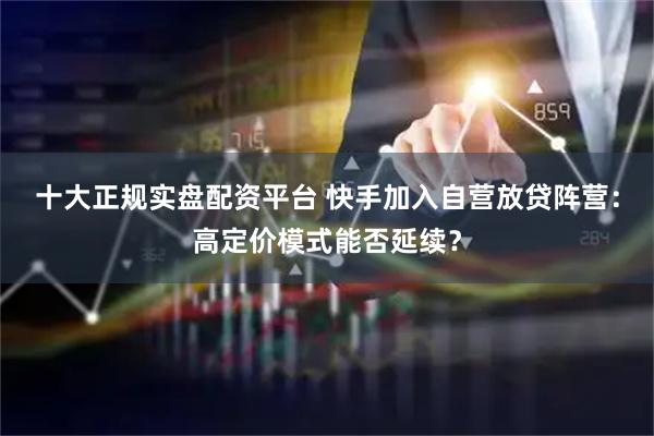 十大正规实盘配资平台 快手加入自营放贷阵营：高定价模式能否延续？