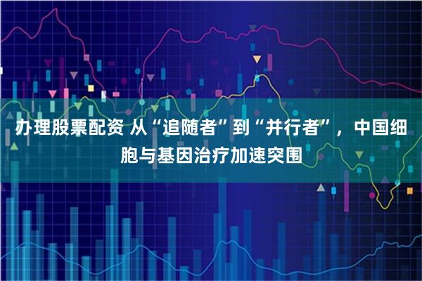 办理股票配资 从“追随者”到“并行者”，中国细胞与基因治疗加速突围