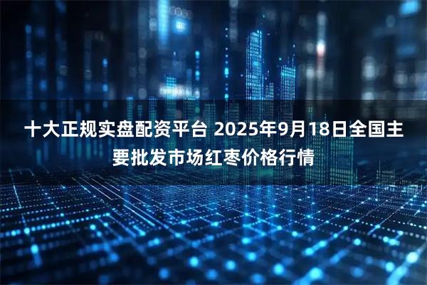十大正规实盘配资平台 2025年9月18日全国主要批发市场红枣价格行情