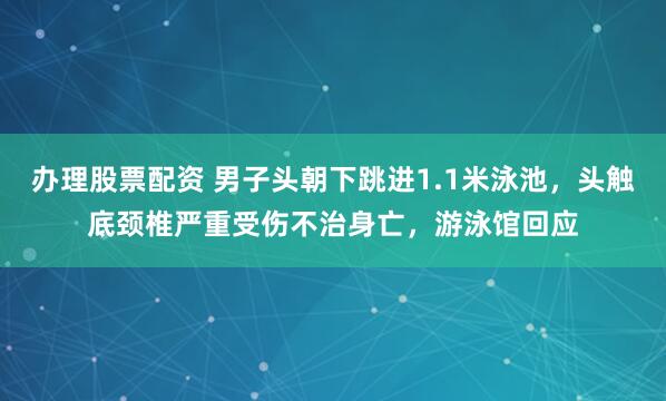 办理股票配资 男子头朝下跳进1.1米泳池，头触底颈椎严重受伤不治身亡，游泳馆回应