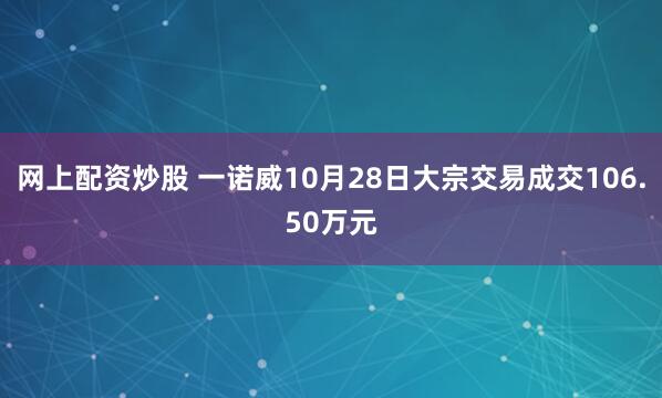 网上配资炒股 一诺威10月28日大宗交易成交106.50万元