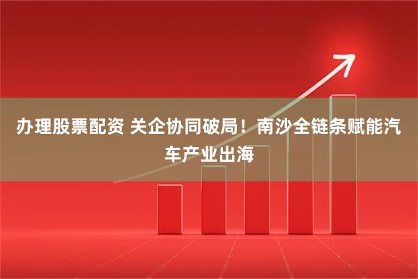 办理股票配资 关企协同破局！南沙全链条赋能汽车产业出海