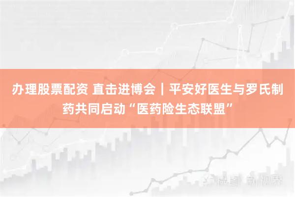 办理股票配资 直击进博会｜平安好医生与罗氏制药共同启动“医药险生态联盟”