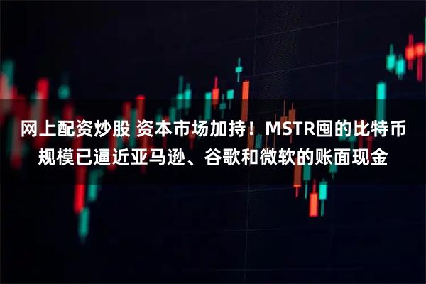 网上配资炒股 资本市场加持！MSTR囤的比特币规模已逼近亚马逊、谷歌和微软的账面现金