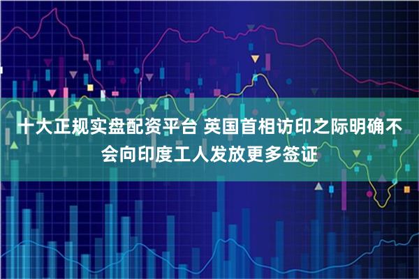 十大正规实盘配资平台 英国首相访印之际明确不会向印度工人发放更多签证