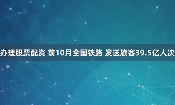 办理股票配资 前10月全国铁路 发送旅客39.5亿人次