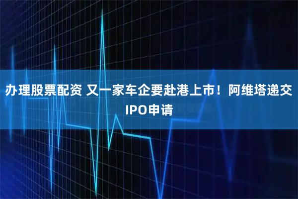 办理股票配资 又一家车企要赴港上市！阿维塔递交IPO申请