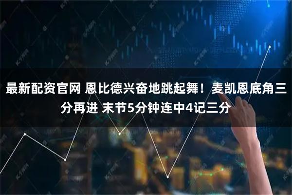 最新配资官网 恩比德兴奋地跳起舞！麦凯恩底角三分再进 末节5分钟连中4记三分