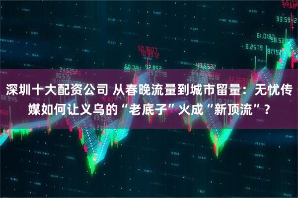 深圳十大配资公司 从春晚流量到城市留量：无忧传媒如何让义乌的“老底子”火成“新顶流”？