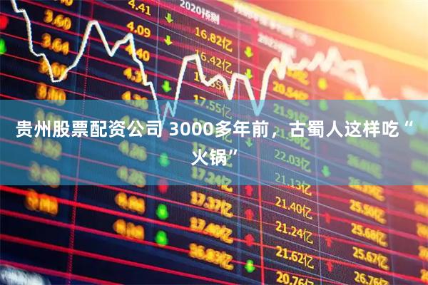 贵州股票配资公司 3000多年前，古蜀人这样吃“火锅”
