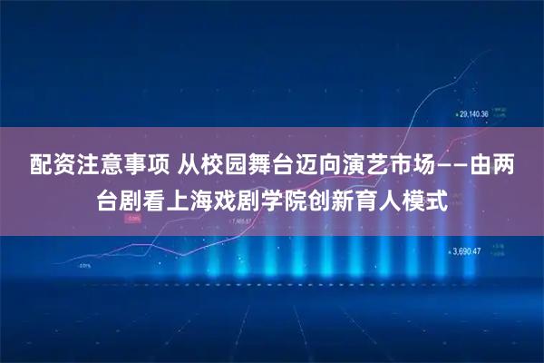配资注意事项 从校园舞台迈向演艺市场——由两台剧看上海戏剧学院创新育人模式