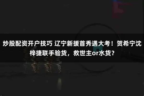 炒股配资开户技巧 辽宁新援首秀遇大考！贺希宁沈梓捷联手验货，救世主or水货？