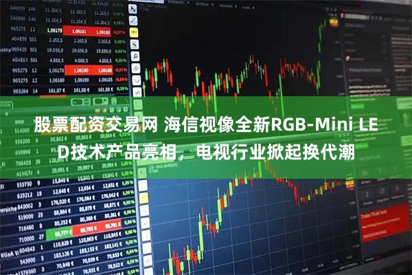 股票配资交易网 海信视像全新RGB-Mini LED技术产品亮相，电视行业掀起换代潮
