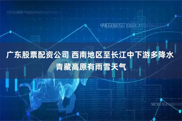 广东股票配资公司 西南地区至长江中下游多降水 青藏高原有雨雪天气