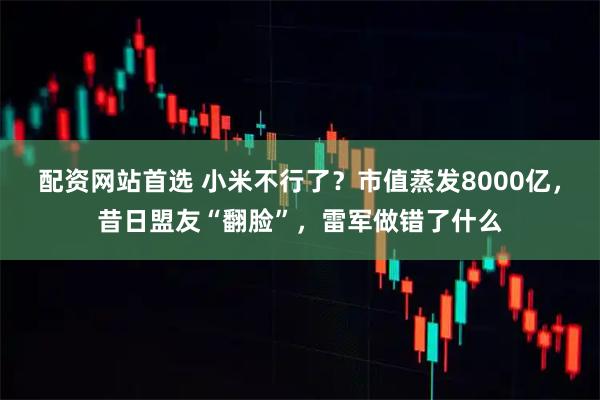 配资网站首选 小米不行了？市值蒸发8000亿，昔日盟友“翻脸”，雷军做错了什么