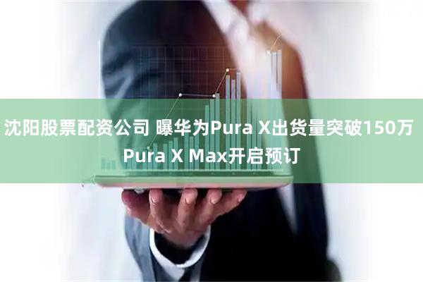 沈阳股票配资公司 曝华为Pura X出货量突破150万 Pura X Max开启预订